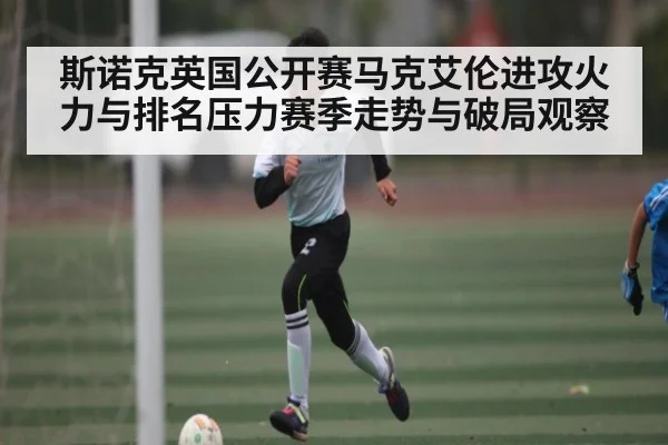 斯诺克英国公开赛马克艾伦进攻火力与排名压力赛季走势与破局观察（NG28）